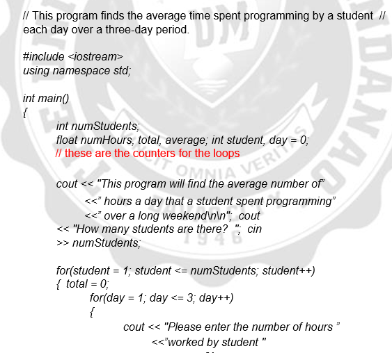 I/ This program finds the average time spent programming by a student //
each day over a three-day period.
#include <iostream>
using namespace std;
int main()
{
int numStudents;
float numHours, total, average; int student, day
Il these are the counters for the loops
VERI
cout << "This program will find the average number of
OM
<" hours a day that a student spent programming"
<<" over a long weekend\n\n"; cout
<< "How many students are there? "; cin
>> numStudents;
for(student = 1; student <= numStudents; student++)
{ total = 0;
for(day = 1; day <= 3; day++)
{
cout << "Please enter the number of hours "
<<"worked by student "
DANAL
