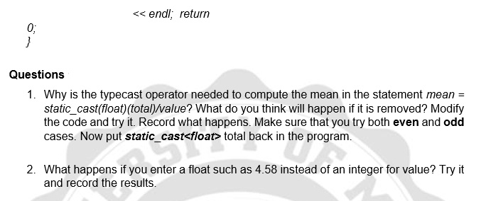 << endl; return
0;
}
Questions
1. Why is the typecast operator needed to compute the mean in the statement mean =
static_cast(float)(total)/value? What do you think will happen if it is removed? Modify
the code and try it. Record what happens. Make sure that you try both even and odd
cases. Now put static_cast<float> total back in the program.
2. What happens if you enter a float such as 4.58 instead of an integer for value? Try it
and record the results.

