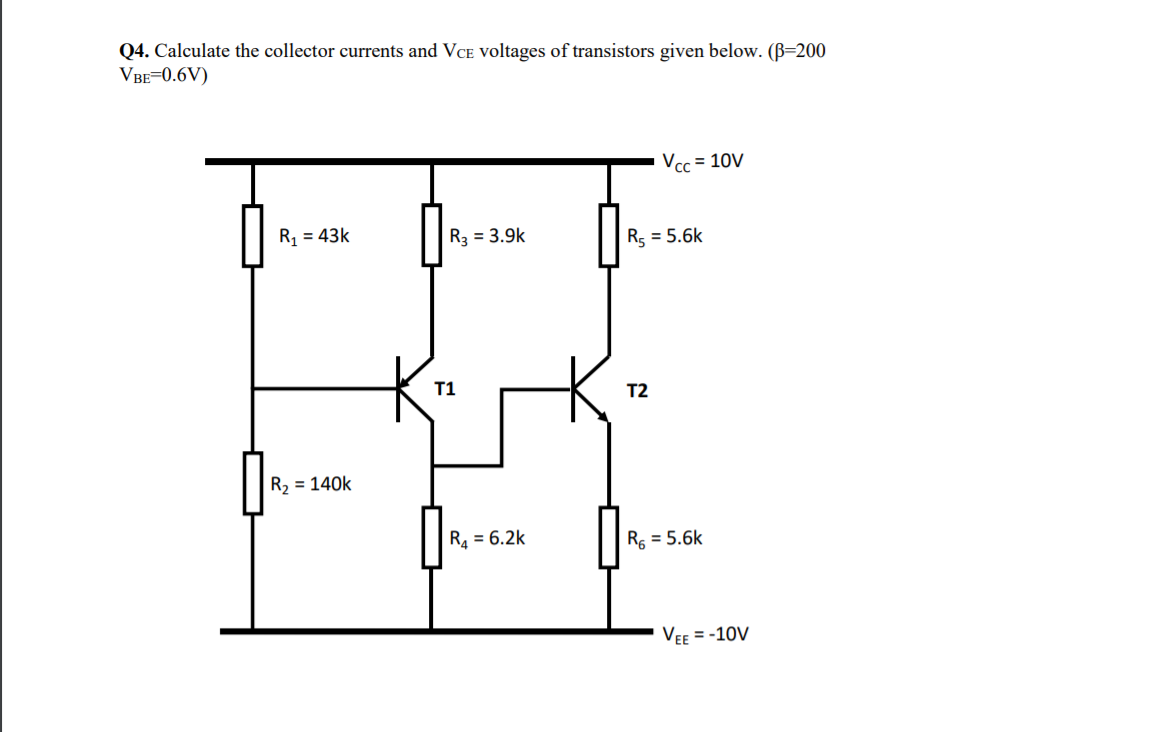 Q4. Calculate the collector currents and VCE voltages of transistors given below. (B=200
VBE=0.6V)
Vcc = 10V
R, = 43k
R3 = 3.9k
R5 = 5.6k
T1
T2
R2 = 140k
R4 = 6.2k
R, = 5.6k
VEE = -10V

