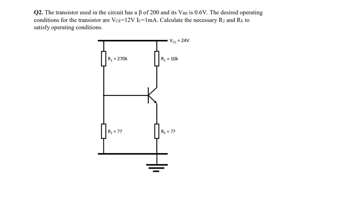 Q2. The transistor used in the circuit has a B of 200 and its VBE is 0.6V. The desired operating
conditions for the transistor are VCE=12V Ic=1mA. Calculate the necessary R2 and RE to
satisfy operating conditions.
Vcc = 24V
R, = 270k
Rc = 10k
R2 = ??
RE = ??
