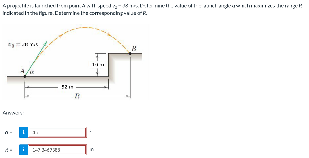 A projectile is launched from point A with speed vo = 38 m/s. Determine the value of the launch angle a which maximizes the range R
indicated in the figure. Determine the corresponding value of R.
Vo = 38 m/s
Answers:
a =
A/α
R=
45
147.3469388
52 m
R
O
10 m
m
B