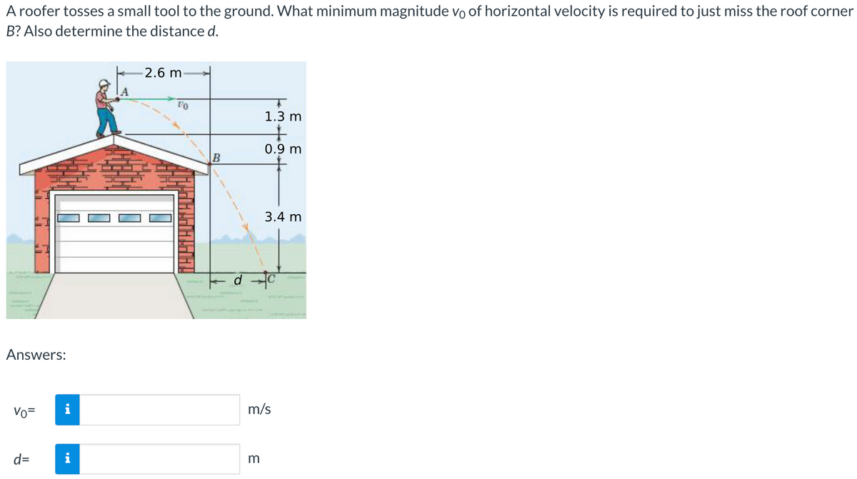A roofer tosses a small tool to the ground. What minimum magnitude vo of horizontal velocity is required to just miss the roof corner
B? Also determine the distance d.
Answers:
Vo=
d=
2.6 m
10
T
1.3 m
m
0.9 m
3.4 m
m/s