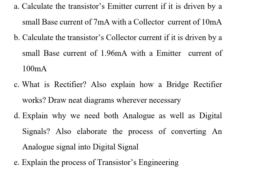 a. Calculate the transistor's Emitter current if it is driven by a
small Base current of 7mA with a Collector current of 10mA
b. Calculate the transistor's Collector current if it is driven by a
small Base current of 1.96mA with a Emitter current of
100mA
c. What is Rectifier? Also explain how a Bridge Rectifier
works? Draw neat diagrams wherever necessary
d. Explain why we need both Analogue as well as Digital
Signals? Also elaborate the process of converting An
Analogue signal into Digital Signal
e. Explain the process of Transistor's Engineering
