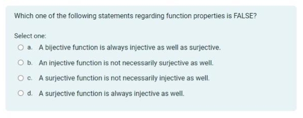 Which one of the following statements regarding function properties is FALSE?
Select one:
O a. A bijective function is always injective as well as surjective.
O b. An injective function is not necessarily surjective as well.
O c. A surjective function is not necessarily injective as well.
O d. A surjective function is always injective as well.