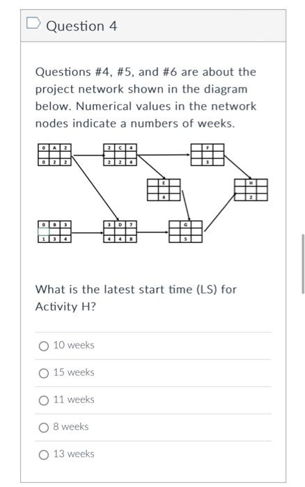 Question 4
Questions #4, #5, and #6 are about the
project network shown in the diagram
below. Numerical values in the network
nodes indicate a numbers of weeks.
What is the latest start time (LS) for
Activity H?
O 10 weeks
15 weeks
O 11 weeks
8 weeks
O 13 weeks
