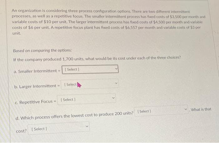 An organization is considering three process configuration options. There are two different intermittent
processes, as well as a repetitive focus. The smaller intermittent process has fixed costs of $3,500 per month and
variable costs of $10 per unit. The larger intermittent process has fixed costs of $4,500 per month and variable
costs of $6 per unit. A repetitive focus plant has fixed costs of $6,557 per month and variable costs of $3 per
unit.
Based on comparing the options:
If the company produced 1,700 units, what would be its cost under each of the three choices?
a. Smaller Intermittent =
[Select]
b. Larger Intermittent
c. Repetitive Focus=
[ Select
cost?
[Select]
d. Which process offers the lowest cost to produce 200 units? [Select]
[Select]
What is that