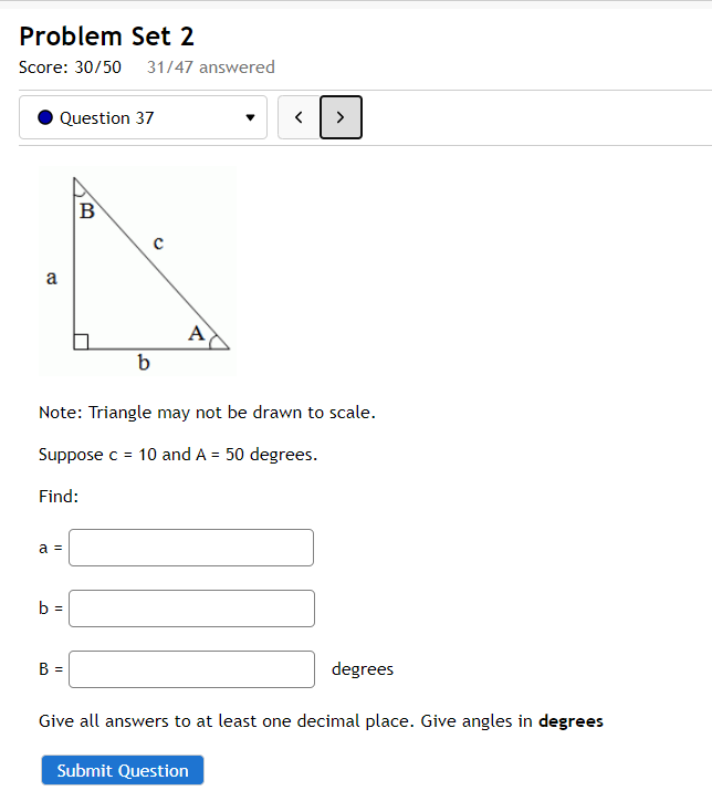 Problem Set 2
Score: 30/50 31/47 answered
Question 37
>
B
A
b
Note: Triangle may not be drawn to scale.
Suppose c = 10 and A = 50 degrees.
Find:
a =
b =
B =
degrees
Give all answers to at least one decimal place. Give angles in degrees
Submit Question
