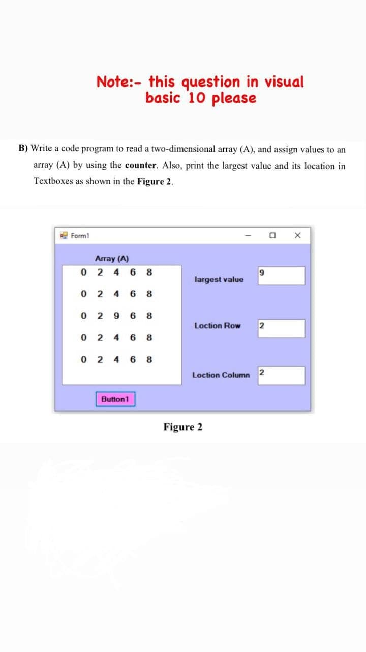 Note:- this question in visual
basic 10 please
B) Write a code program to read a two-dimensional array (A), and assign values to an
array (A) by using the counter. Also, print the largest value and its location in
Textboxes as shown in the Figure 2.
E Form1
Array (A)
0 2 4 6 8
largest value
6 8
0 2 9 6
8
Loction Row
2
0 2 4
6
0 2 4 6 8
Loction Column
2
Button1
Figure 2
