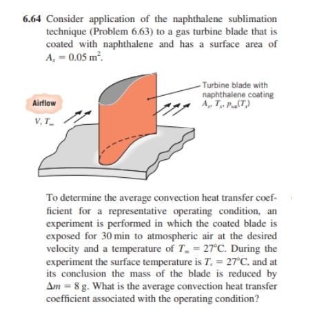 6.64 Consider application of the naphthalene sublimation
technique (Problem 6.63) to a gas turbine blade that is
coated with naphthalene and has a surface area of
A, = 0.05 m².
Airflow
V,T_
- Turbine blade with
naphthalene coating
A., T., P. (T₂)
To determine the average convection heat transfer coef-
ficient for a representative operating condition, an
experiment is performed in which the coated blade is
exposed for 30 min to atmospheric air at the desired
velocity and a temperature of T = 27°C. During the
experiment the surface temperature is T. = 27°C, and at
its conclusion the mass of the blade is reduced by
Am = 8 g. What is the average convection heat transfer
coefficient associated with the operating condition?