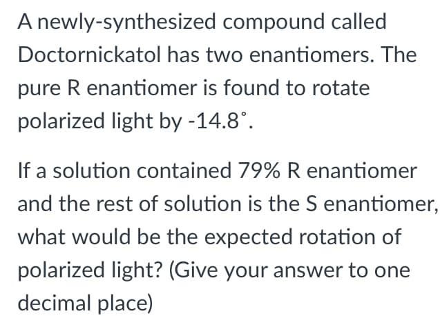 A newly-synthesized compound called
Doctornickatol has two enantiomers. The
pure R enantiomer is found to rotate
polarized light by -14.8°.
If a solution contained 79% R enantiomer
and the rest of solution is the S enantiomer,
what would be the expected rotation of
polarized light? (Give your answer to one
decimal place)
