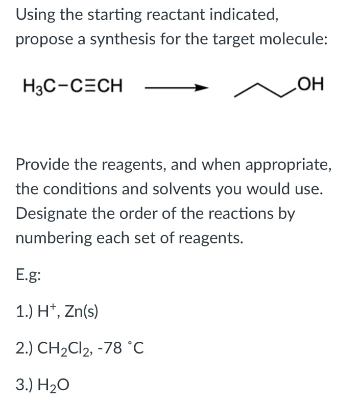 Using the starting reactant indicated,
propose a synthesis for the target molecule:
H3C-CECH
HO
Provide the reagents, and when appropriate,
the conditions and solvents you would use.
Designate the order of the reactions by
numbering each set of reagents.
E.g:
1.) H*, Zn(s)
2.) CH2C12, -78 °C
3.) Н20
