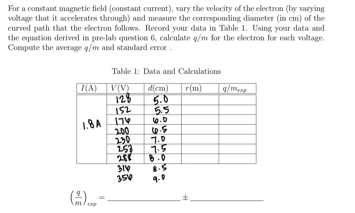 For a constant magnetic field (constant current), vary the velocity of the electron (by varying
voltage that it accelerates through) and measure the corresponding diameter (in cm) of the
curved path that the electron follows. Record your data in Table 1. Using your data and
the equation derived in pre-lab question 6, calculate q/m for the electron for each voltage.
Compute the average q/m and standard error .
Table 1: Data and Calculations
I(A)
V (V)
128
152
d(cm)
5.0
5.5
6.0
0.5
7.0
7.5
8 .0
8.5
r(m)
q/meap
еxp
1.8 A
200
230
253
288
310
350
9.0
土
m.
exp
||
