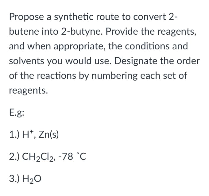 Propose a synthetic route to convert 2-
butene into 2-butyne. Provide the reagents,
and when appropriate, the conditions and
solvents you would use. Designate the order
of the reactions by numbering each set of
reagents.
E.g:
1.) H*, Zn(s)
2.) CH2CI2, -78 °C
3.) H20

