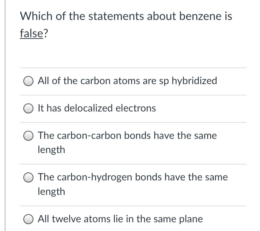 Which of the statements about benzene is
false?
All of the carbon atoms are sp hybridized
O It has delocalized electrons
The carbon-carbon bonds have the same
length
O The carbon-hydrogen bonds have the same
length
O All twelve atoms lie in the same plane
