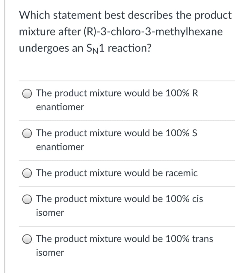 Which statement best describes the product
mixture after (R)-3-chloro-3-methylhexane
undergoes an Sn1 reaction?
O The product mixture would be 100% R
enantiomer
O The product mixture would be 100% S
enantiomer
The product mixture would be racemic
O The product mixture would be 100% cis
isomer
The product mixture would be 100% trans
isomer
