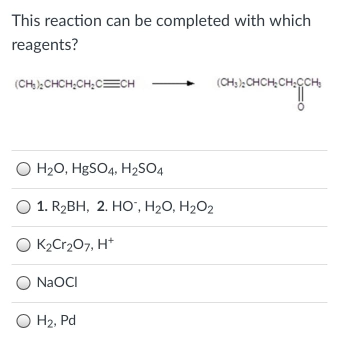This reaction can be completed with which
reagents?
(CH) ):CHCH;CH;c=CH
(CH;), CHCH,CH;CCH:
O H20, H9SO4, H2SO4
1. R2BH, 2. НО, Н20, Н2О2
O K2Cr207, H*
NaOCI
O H2, Pd
