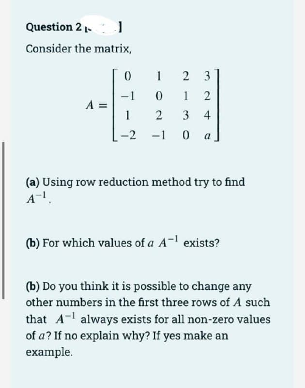 Question 2 -
J
Consider the matrix,
A =
0
-1
1
-2
-
1
2 3
0
12
2
3 4
-1 0 a
(a) Using row reduction method try to find
A-¹.
(b) For which values of a A-¹ exists?
(b) Do you think it is possible to change any
other numbers in the first three rows of A such
that A¹ always exists for all non-zero values
of a? If no explain why? If yes make an
example.
