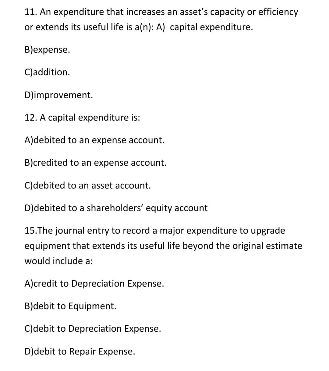 11. An expenditure that increases an asset's capacity or efficiency
or extends its useful life is a(n): A) capital expenditure.
B)expense.
C)addition.
D)improvement.
12. A capital expenditure is:
A)debited to an expense account.
B)credited to an expense account.
C)debited to an asset account.
D)debited to a shareholders' equity account
15.The journal entry to record a major expenditure to upgrade
equipment that extends its useful life beyond the original estimate
would include a:
A)credit to Depreciation Expense.
B)debit to Equipment.
C)debit to Depreciation Expense.
D)debit to Repair Expense.