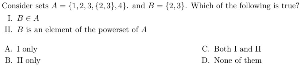 Consider sets A = {1, 2, 3, {2,3},4}. and B = {2,3}. Which of the following is true?
I. BEA
II. B is an element of the powerset of A
A. I only
B. II only
C. Both I and II
D. None of them