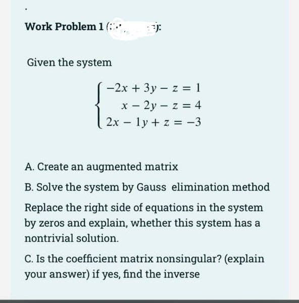 Work Problem 1 (**)
Given the system
-2x + 3y z = 1
x - 2yz = 4
2x ly + z = -3
-
A. Create an augmented matrix
B. Solve the system by Gauss elimination method
Replace the right side of equations in the system
by zeros and explain, whether this system has a
nontrivial solution.
C. Is the coefficient matrix nonsingular? (explain
your answer) if yes, find the inverse
