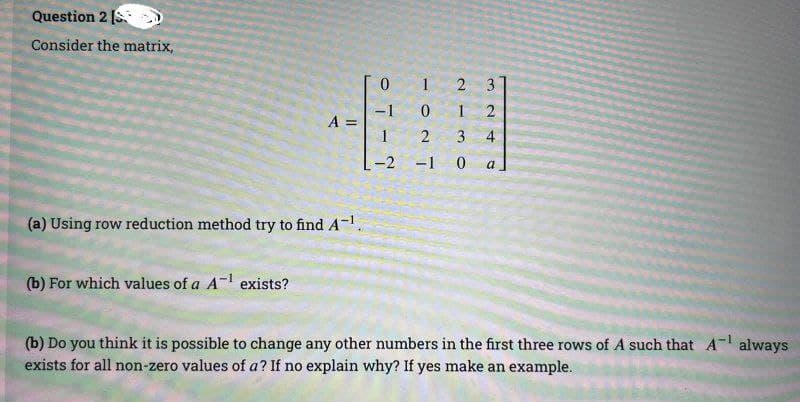 Question 2 [S
Consider the matrix,
A =
(a) Using row reduction method try to find A-¹.
(b) For which values of a A-¹ exists?
0
-1
-2
1024
2
1
3
-1 0
324
a
(b) Do you think it is possible to change any other numbers in the first three rows of A such that A¹ always
exists for all non-zero values of a? If no explain why? If yes make an example.