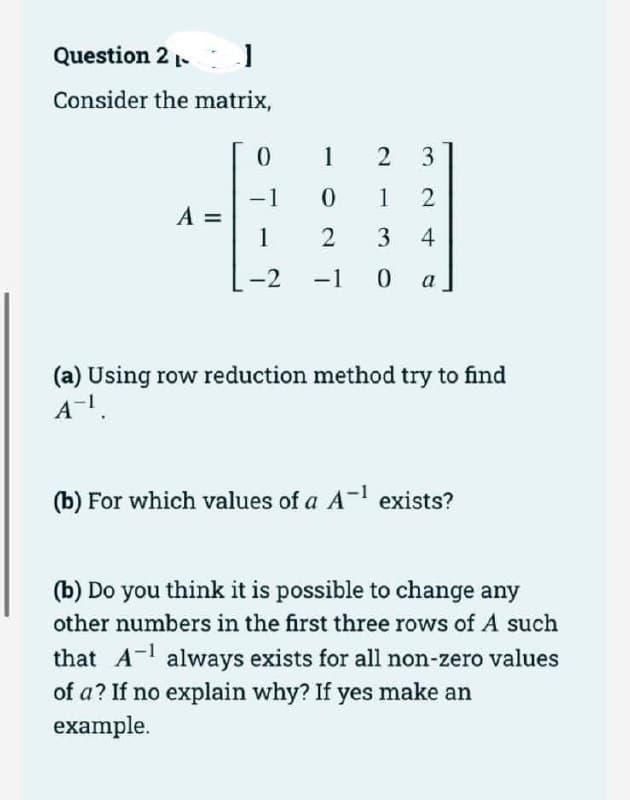 Question 2 -
1
Consider the matrix,
A =
0
-1
1
-2
-
1
2 3
0
12
2
3 4
-1 0 a
(a) Using row reduction method try to find
A-¹.
(b) For which values of a A-¹ exists?
(b) Do you think it is possible to change any
other numbers in the first three rows of A such
that A¹ always exists for all non-zero values
of a? If no explain why? If yes make an
example.