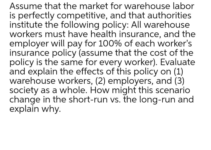 Assume that the market for warehouse labor
is perfectly competitive, and that authorities
institute the following policy: All warehouse
workers must have health insurance, and the
employer will pay for 100% of each worker's
insurance policy (assume that the cost of the
policy is the same for every worker). Evaluate
and explain the effects of this policy on (1)
warehouse workers, (2) employers, and (3)
society as a whole. How might this scenario
change in the short-run vs. the long-run and
explain why.
