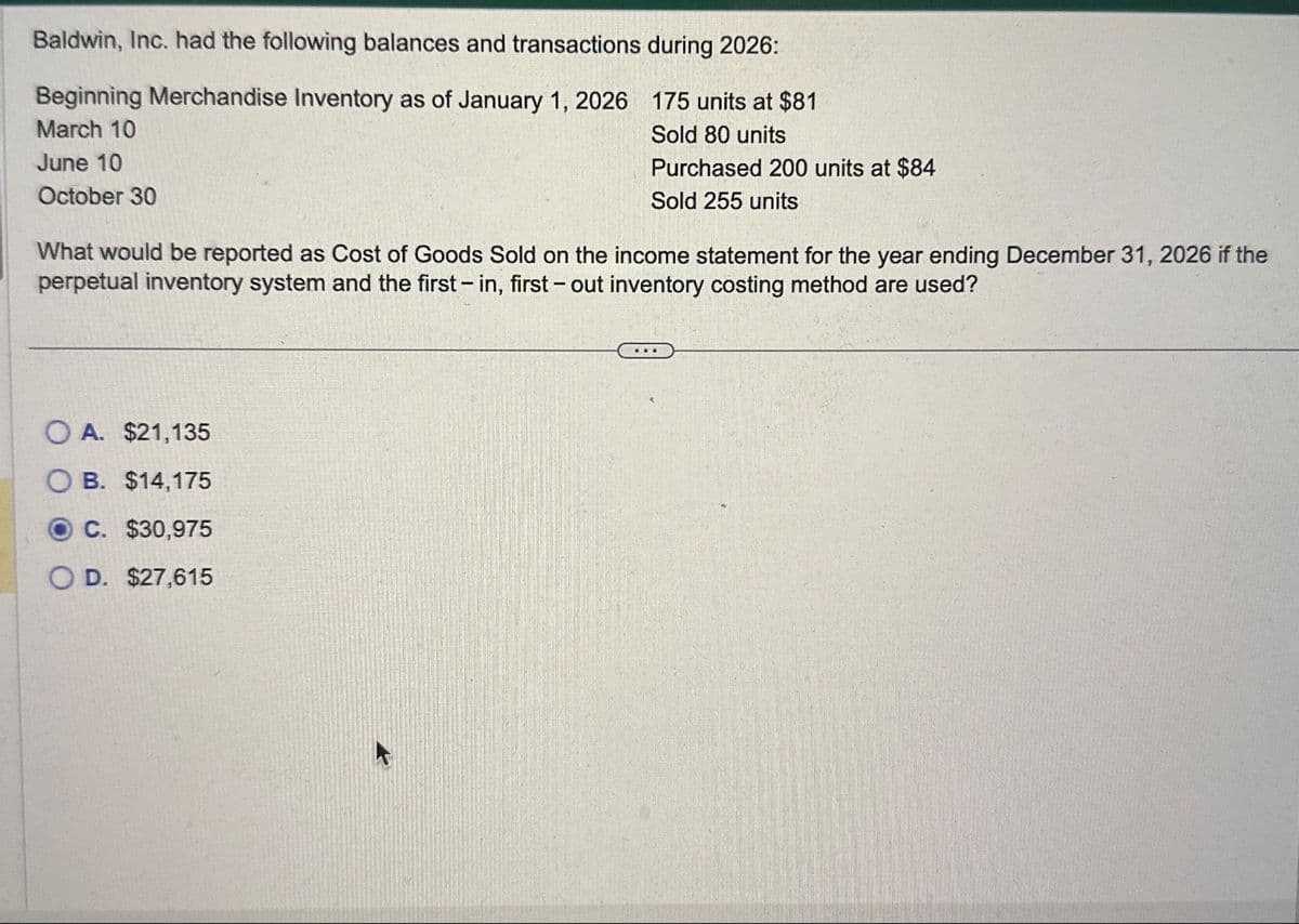 Baldwin, Inc. had the following balances and transactions during 2026:
Beginning Merchandise Inventory as of January 1, 2026
175 units at $81
Sold 80 units
March 10
June 10
Purchased 200 units at $84
Sold 255 units
October 30
What would be reported as Cost of Goods Sold on the income statement for the year ending December 31, 2026 if the
perpetual inventory system and the first - in, first-out inventory costing method are used?
OA. $21,135
B. $14,175
C. $30,975
O D. $27,615