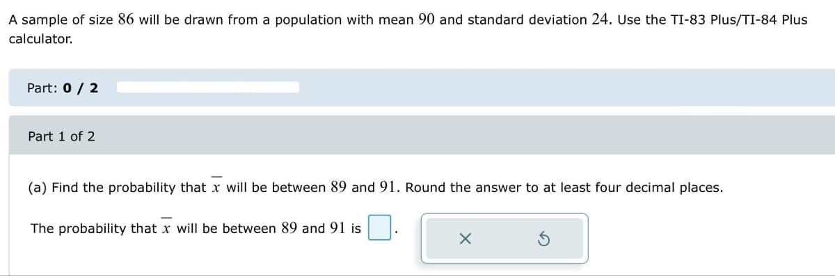 A sample of size 86 will be drawn from a population with mean 90 and standard deviation 24. Use the TI-83 Plus/TI-84 Plus
calculator.
Part: 0 / 2
Part 1 of 2
(a) Find the probability that x will be between 89 and 91. Round the answer to at least four decimal places.
The probability that x will be between 89 and 91 is
X