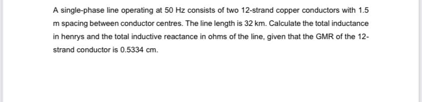 A single-phase line operating at 50 Hz consists of two 12-strand copper conductors with 1.5
m spacing between conductor centres. The line length is 32 km. Calculate the total inductance
in henrys and the total inductive reactance in ohms of the line, given that the GMR of the 12-
strand conductor is 0.5334 cm.