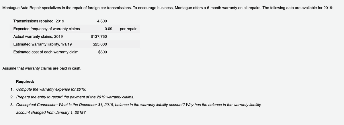 Montague Auto Repair specializes in the repair of foreign car transmissions. To encourage business, Montague offers a 6-month warranty on all repairs. The following data are available for 2019:
Transmissions repaired, 2019
4,800
Expected frequency of warranty claims
0.09
per repair
Actual warranty claims, 2019
$137,750
Estimated warranty liability, 1/1/19
$25,000
Estimated cost of each warranty claim
$300
Assume that warranty claims are paid in cash.
Required:
1. Compute the warranty expense for 2019.
2. Prepare the entry to record the payment of the 2019 warranty claims.
3. Conceptual Connection: What is the December 31, 2019, balance in the warranty liability account? Why has the balance in the warranty liability
account changed from January 1, 2019?
