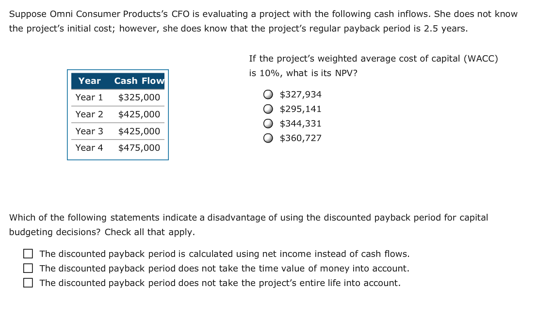 Suppose Omni Consumer Products's CFO is evaluating a project with the following cash inflows. She does not know
the project's initial cost; however, she does know that the project's regular payback period is 2.5 years.
If the project's weighted average cost of capital (WACC)
is 10%, what is its NPV?
Cash Flow
Year
O $327,934
Year 1
$325,000
O $295,141
O $344,331
O $360,727
Year 2
$425,000
Year 3
$425,000
$475,000
Year 4
Which of the following statements indicate a disadvantage of using the discounted payback period for capital
budgeting decisions? Check all that apply
The discounted payback period is calculated using net income instead of cash flows.
The discounted payback period does not take the time value of money into account.
The discounted payback period does not take the project's entire life into account
