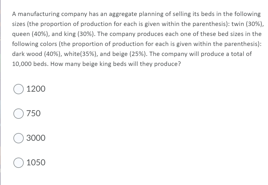 A manufacturing company has an aggregate planning of selling its beds in the following
sizes (the proportion of production for each is given within the parenthesis): twin (30%),
queen (40%), and king (30%). The company produces each one of these bed sizes in the
following colors (the proportion of production for each is given within the parenthesis):
dark wood (40%), white(35%), and beige (25%). The company will produce a total of
10,000 beds. How many beige king beds will they produce?
O 1200
O 750
3000
O 1050
