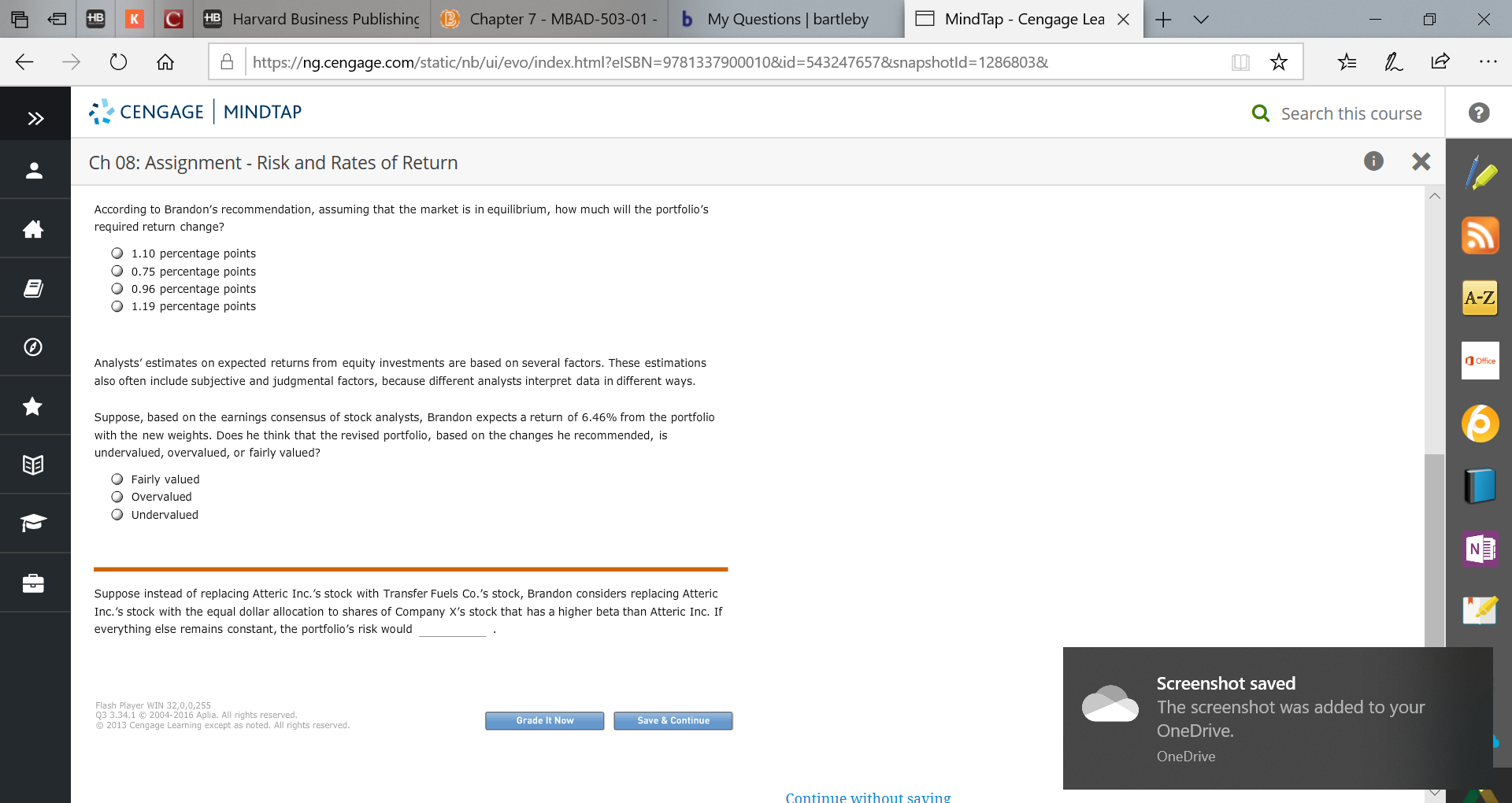 HB Harvard Business Publishinc B Chapter 7- MBAD-503-01 -
b My Questions | bartleby
MindTap Cengage Lea X
HB
X
K
Ahttps://ng.cengage.com/static/nb/ui/evo/index.html?elSBN=9781337900010&id- 5432476578snapshotld=1286803&
CENGAGE MINDTAP
Q Search this course
X
Ch 08: Assignment - Risk and Rates of Return
According to Brandon's recommendation, assuming that the market is in equilibrium, how much will the portfolio's
మా
required return change?
O 1.10 percentage points
O 0.75 percentage points
O 0.96 percentage points
O 1.19 percentage points
A-Z
Office
Analysts' estimates on expected returns from equity investments are based on several factors. These estimations
also often include subjective and judgmental factors, because different analysts interpret data in different ways.
Suppose, based on the earnings consensus of stock analysts, Brandon expects a return of 6.46% from the portfolio
with the new weights. Does he think that the revised portfolio, based on the changes he recommended, is
undervalued, overvalued, or fairly valued?
O Fairly valued
O Overvalued
O Undervalued
Suppose instead of replacing Atteric Inc.'s stock with Transfer Fuels Co.'s stock, Brandon considers replacing Atteric
Inc.'s stock with the equal dollar allocation to shares of Company X's stock that has a higher beta than Atteric Inc. If
everything else remains constant,, the portfolio's risk would
Screenshot saved
The screenshot was added to your
Flash Player WIN 32,0,0,255
Q3 3.34.1 2004-2016 Aplia. All rights reserved.
O 2013 Cengage Learning except as noted. All rights reserved.
Grade It Now
Save & Continue
OneDrive.
One Drive
Continue without saving
+
