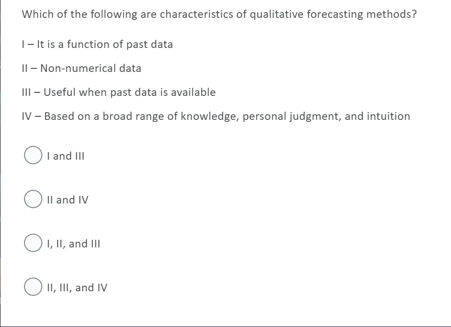 Which of the following are characteristics of qualitative forecasting methods?
|- It is a function of past data
|| – Non-numerical data
III – Useful when past data is available
IV – Based on a broad range of knowledge, personal judgment, and intuition
OI and III
O Il and IV
O1, II, and III
O II, III, and IV

