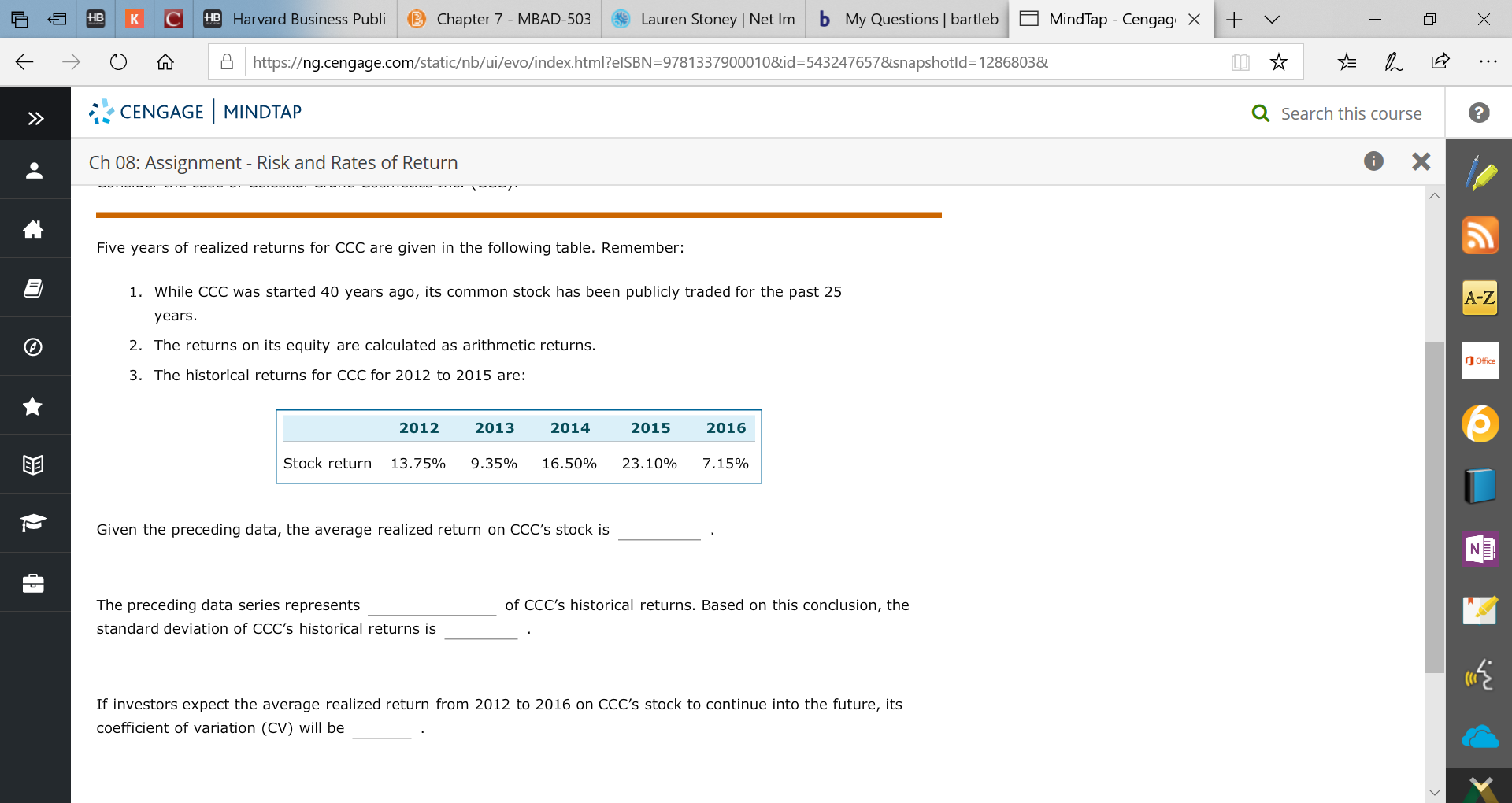 HB Harvard Business Publi
b My Questions bartleb
B Chapter 7 - MBAD-503
Lauren Stoney | Net Im
+
HB
MindTap - CengagX
Ahttps://ng.cengage.com/static/nb/ui/evo/index.html?elSBN=9781337900010&id- 5432476578snapshotld=1286803&
CENGAGE MINDTAP
Q Search this course
X
Ch 08: Assignment - Risk and Rates of Return
మా
Five years of realized returns for CCC are given in the following table. Remember:
1. While CCC was started 40 years ago, its common stock has been publicly traded for the past 25
A-Z
years.
2. The returns on its equity are calculated as arithmetic returns.
Office
3. The historical returns for CCC for 2012 to 2015 are:
2013
2012
2014
2015
2016
Stock return
13.75%
9.35%
16.50%
23.10%
7.15%
Given the preceding data, the average realized return on CCC's stock is
of CCC's historical returns. Based on this conclusion, the
The preceding data series represents
standard deviation of CCC's historical returns is
If investors expect the average realized return from 2012 to 2016 on CCC's stock to continue into the future, its
coefficient of variation (CV) will be
X
