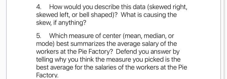 4. How would you describe this data (skewed right,
skewed left, or bell shaped)? What is causing the
skew, if anything?
Which measure of center (mean, median, or
mode) best summarizes the average salary of the
workers at the Pie Factory? Defend you answer by
telling why you think the measure you picked is the
best average for the salaries of the workers at the Pie
Factory.
5.
