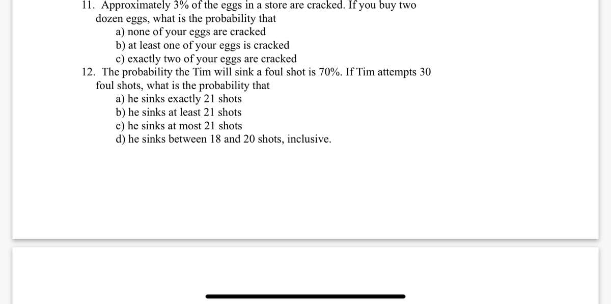 11. Approximately 3% of the eggs in a store are cracked. If you buy two
dozen eggs, what is the probability that
a) none of your eggs are cracked
b) at least one of your eggs is cracked
c) exactly two of your eggs are cracked
12. The probability the Tim will sink a foul shot is 70%. If Tim attempts 30
foul shots, what is the probability that
a) he sinks exactly 21 shots
b) he sinks at least 21 shots
c) he sinks at most 21 shots
d) he sinks between 18 and 20 shots, inclusive.
