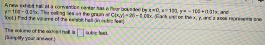A new exhibit hall at a convention center has a floor bounded by x 0, x= 100, y= - 100 +0.01x, and
y= 100 - 0.01x. The ceiling lies on the graph of C(x,y) = 25-0.09x. (Each unit on the x, y, and z axes represents one
foot.) Find the volume of the exhibit hall (in cubic feet).
The volume of the exhibit hall is
(Simplify your answer.)
cubic feet.
