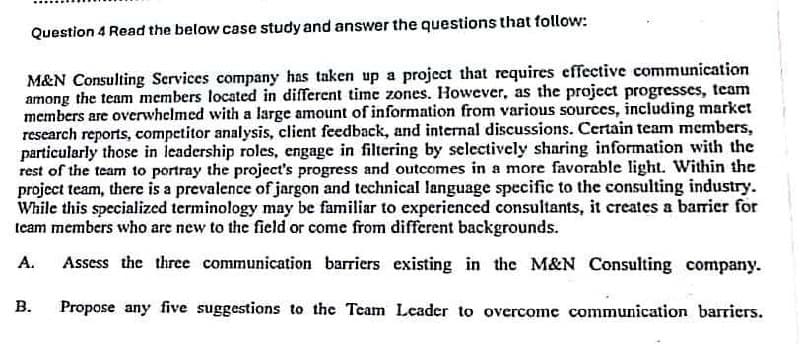 Question 4 Read the below case study and answer the questions that follow:
M&N Consulting Services company has taken up a project that requires effective communication
among the team members located in different time zones. However, as the project progresses, team
members are overwhelmed with a large amount of information from various sources, including market
research reports, competitor analysis, client feedback, and internal discussions. Certain team members,
particularly those in leadership roles, engage in filtering by selectively sharing information with the
rest of the team to portray the project's progress and outcomes in a more favorable light. Within the
project team, there is a prevalence of jargon and technical language specific to the consulting industry.
While this specialized terminology may be familiar to experienced consultants, it creates a barrier for
team members who are new to the field or come from different backgrounds.
A.
Assess the three communication barriers existing in the M&N Consulting company.
B. Propose any five suggestions to the Team Leader to overcome communication barriers.