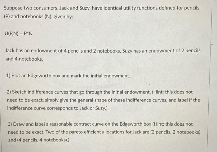 Suppose two consumers, Jack and Suzy, have identical utility functions defined for pencils
(P) and notebooks (N), given by:
U(P.N) = P*N
Jack has an endowment of 4 pencils and 2 notebooks. Suzy has an endowment of 2 pencils
and 4 notebooks.
1) Plot an Edgeworth box and mark the initial endowment.
2) Sketch indifference curves that go through the initial endowment. (Hint: this does not
need to be exact, simply give the general shape of these indifference curves, and label if the
indifference curve corresponds to Jack or Suzy.)
3) Draw and label a reasonable contract curve on the Edgeworth box (Hìnt: this does not
need to be exact. Two of the pareto efficient allocations for Jack are (2 pencils, 2 notebooks)
and (4 pencils, 4 notebooks).)
