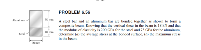 PROBLEM 6.56
50 mm
A steel bar and an aluminum bar are bonded together as shown to form a
composite beam. Knowing that the vertical shear in the beam is 18 kN and that
the modulus of elasticity is 200 GPa for the steel and 73 GPa for the aluminum,
determine (a) the average stress at the bonded surface, (b) the maximum stress
Aluminum
25 mm
Steel
in the beam.
36 mm
