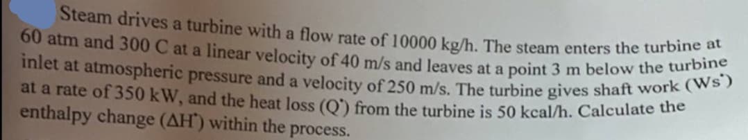 Steam drives a turbine with a flow rate of 10000 kg/h. The steam enters the turbine at
60 atm and 300 C at a linear velocity of 40 m/s and leaves at a point 3 m below the turbine
inlet at atmospheric pressure and a velocity of 250 m/s. The turbine gives shaft work (Ws')
at a rate of 350 kW, and the heat loss (Q) from the turbine is 50 kcal/h. Calculate the
enthalpy change (AH) within the process.