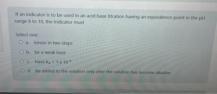 If an indicator is to be used in an acid base titration having an equivalence point in the pH
range 8 to 10, the indicator must
Select one:
O a.
ionize in two steps
O b. be a weak base
Oc. have Ka = 1 x 10-9
O d. be added to the solution only after the solution has become alkaline
