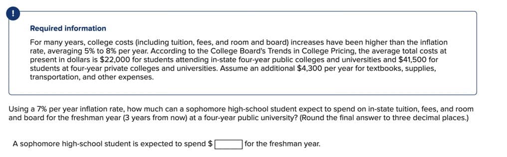 Required information
For many years, college costs (including tuition, fees, and room and board) increases have been higher than the inflation
rate, averaging 5% to 8% per year. According to the College Board's Trends in College Pricing, the average total costs at
present in dollars is $22,000 for students attending in-state four-year public colleges and universities and $41,500 for
students at four-year private colleges and universities. Assume an additional $4,300 per year for textbooks, supplies,
transportation, and other expenses.
Using a 7% per year inflation rate, how much can a sophomore high-school student expect to spend on in-state tuition, fees, and room
and board for the freshman year (3 years from now) at a four-year public university? (Round the final answer to three decimal places.)
A sophomore high-school student is expected to spend $
for the freshman year.