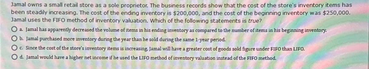 Jamal owns a small retail store as a sole proprietor. The business records show that the cost of the store's inventory items has
been steadily increasing. The cost of the ending inventory is $200,000, and the cost of the beginning inventory was $250,000.
Jamal uses the FIFO method of inventory valuation. Which of the following statements is true?
Oa. Jamal has apparently decreased the volume of items in his ending inventory as compared to the number of items in his beginning inventory.
b. Jamal purchased more inventory during the year than he sold during the same 1-year period.
c. Since the cost of the store's inventory items is increasing, Jamal will have a greater cost of goods sold figure under FIFO than LIFO.
O d. Jamal would have a higher net income if he used the LIFO method of inventory valuation instead of the FIFO method.