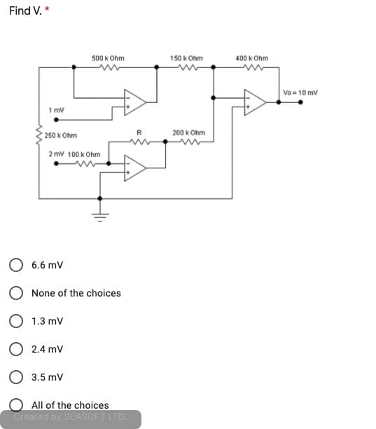 Find V. *
500 kOhm
150 k Ohm
400 k Ohm
Vo = 10 mv
1 mv
R
200 k Ohm
250 k Ohm
2 mv 100 k Ohm
6.6 mV
None of the choices
O 1.3 mv
O 2.4 mv
O 3.5 mV
O All of the choices
Created by SEASOFT LTD.
