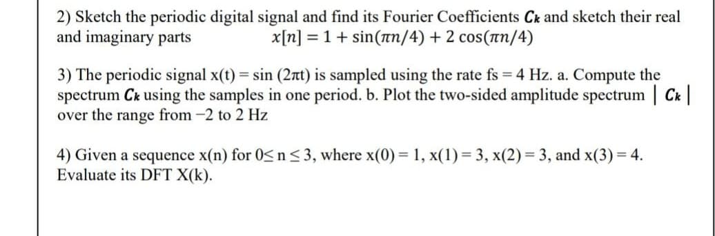 2) Sketch the periodic digital signal and find its Fourier Coefficients Ck and sketch their real
and imaginary parts
x[n] = 1 + sin(π/4) + 2 сos(лn/4)
3) The periodic signal x(t) = sin (2nt) is sampled using the rate fs = 4 Hz. a. Compute the
spectrum Ck using the samples in one period. b. Plot the two-sided amplitude spectrum | Ck |
over the range from -2 to 2 Hz
4) Given a sequence x(n) for 0≤ n ≤ 3, where x(0) = 1, x(1) = 3, x(2) = 3, and x(3) = 4.
Evaluate its DFT X(K).