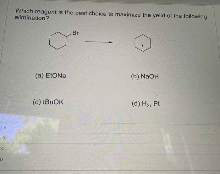 A
B
с
D
Which reagent is the best choice to maximize the yeild of the following
elimination?
(a) EtONa
(c) tBuOK
Br
(b) NaOH
(d) H₂, Pt