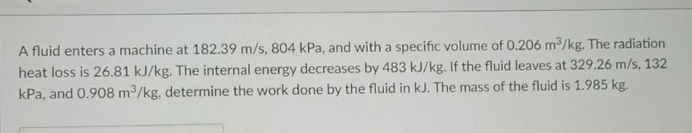 A fluid enters a machine at 182.39 m/s, 804 kPa, and with a specific volume of 0.206 m3/kg. The radiation
heat loss is 26.81 kJ/kg. The internal energy decreases by 483 kJ/kg. If the fluid leaves at 329.26 m/s, 132
kPa, and 0.908 m3/kg, determine the work done by the fluid in kJ. The mass of the fluid is 1.985 kg.
